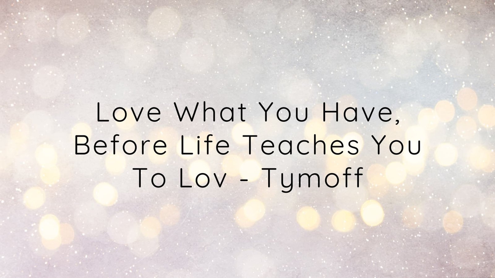 love what you have, before life teaches you to lov - tymoff